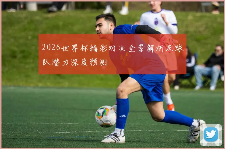 2026世界杯精彩对决全景解析及球队潜力深度预测