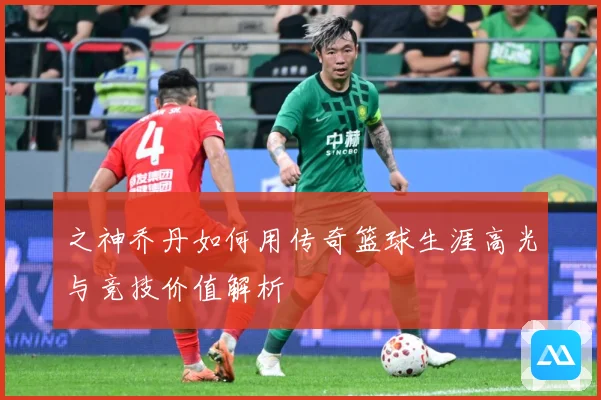 之神乔丹如何用传奇篮球生涯高光与竞技价值解析