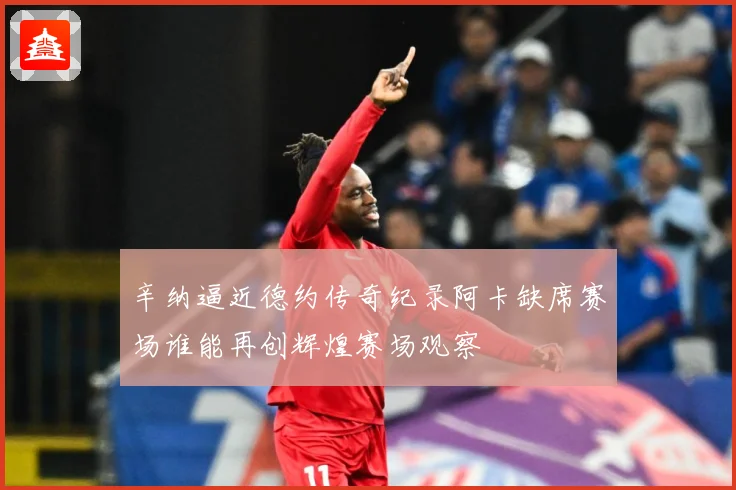 辛纳逼近德约传奇纪录阿卡缺席赛场谁能再创辉煌赛场观察