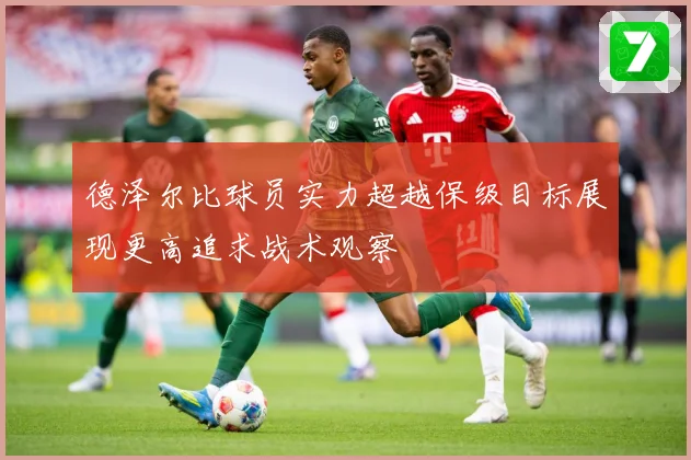 德泽尔比球员实力超越保级目标展现更高追求战术观察