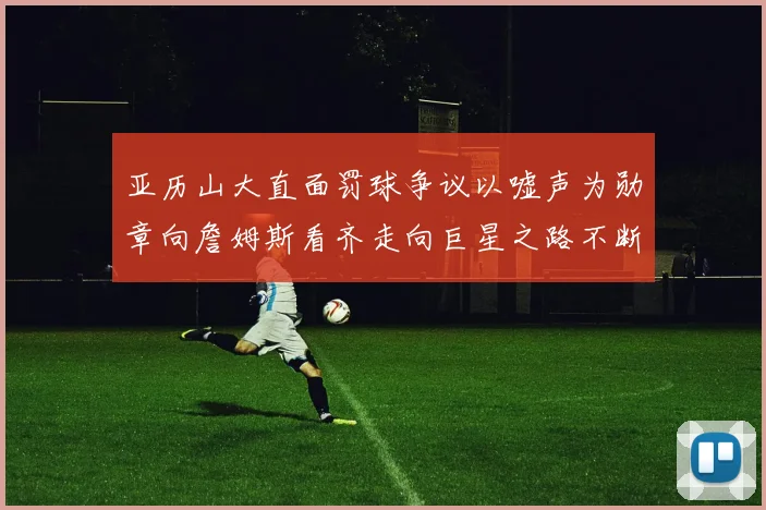 亚历山大直面罚球争议以嘘声为勋章向詹姆斯看齐走向巨星之路不断