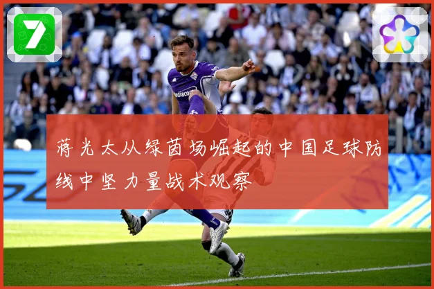 蒋光太从绿茵场崛起的中国足球防线中坚力量战术观察