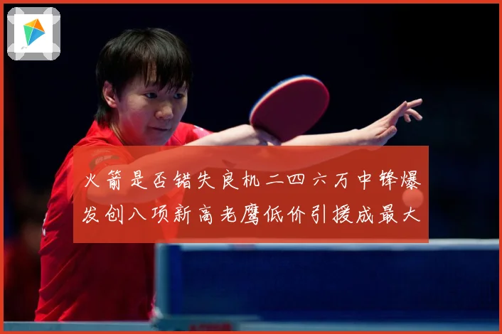 火箭是否错失良机二四六万中锋爆发创八项新高老鹰低价引援成最大赛场复盘