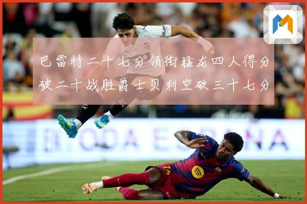 巴雷特二十七分领衔猛龙四人得分破二十战胜爵士贝利空砍三十七分专题观察