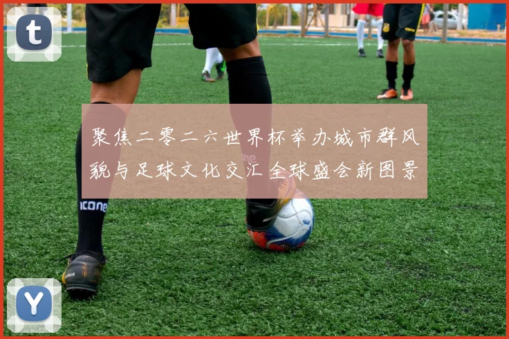 聚焦二零二六世界杯举办城市群风貌与足球文化交汇全球盛会新图景