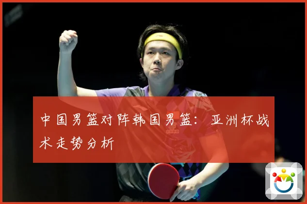 中国男篮对阵韩国男篮：亚洲杯战术走势分析