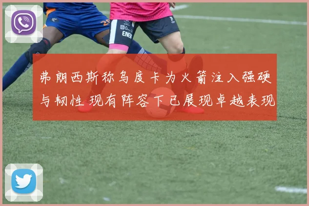 弗朗西斯称乌度卡为火箭注入强硬与韧性 现有阵容下已展现卓越表现