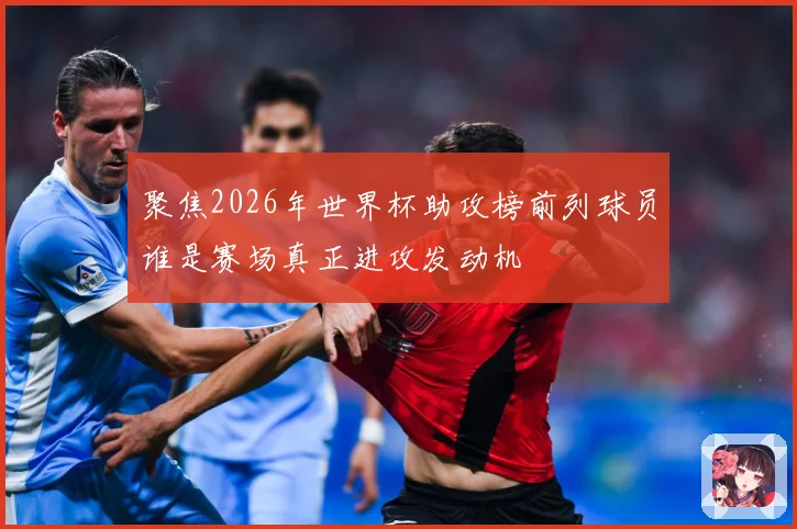 聚焦2026年世界杯助攻榜前列球员谁是赛场真正进攻发动机