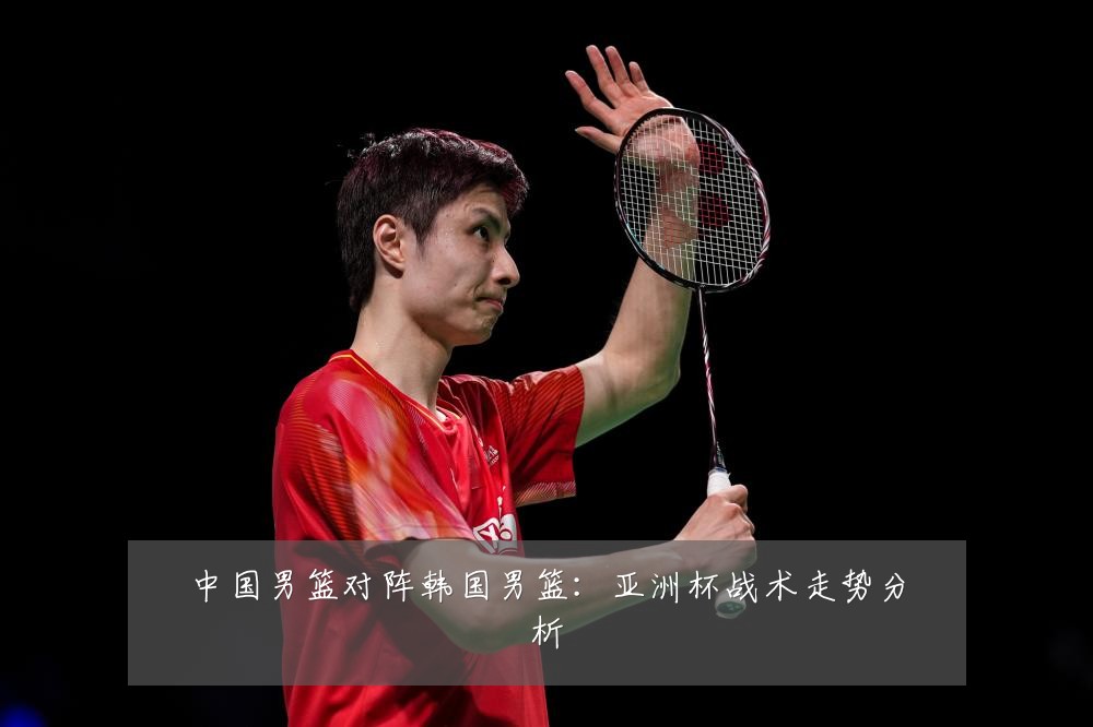 中国男篮对阵韩国男篮:亚洲杯战术走势分析