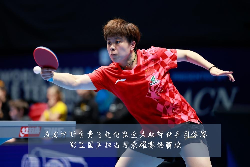 马龙许昕自费飞赴伦敦全力助阵世乒团体赛彰显国乒担当与荣耀赛场解读