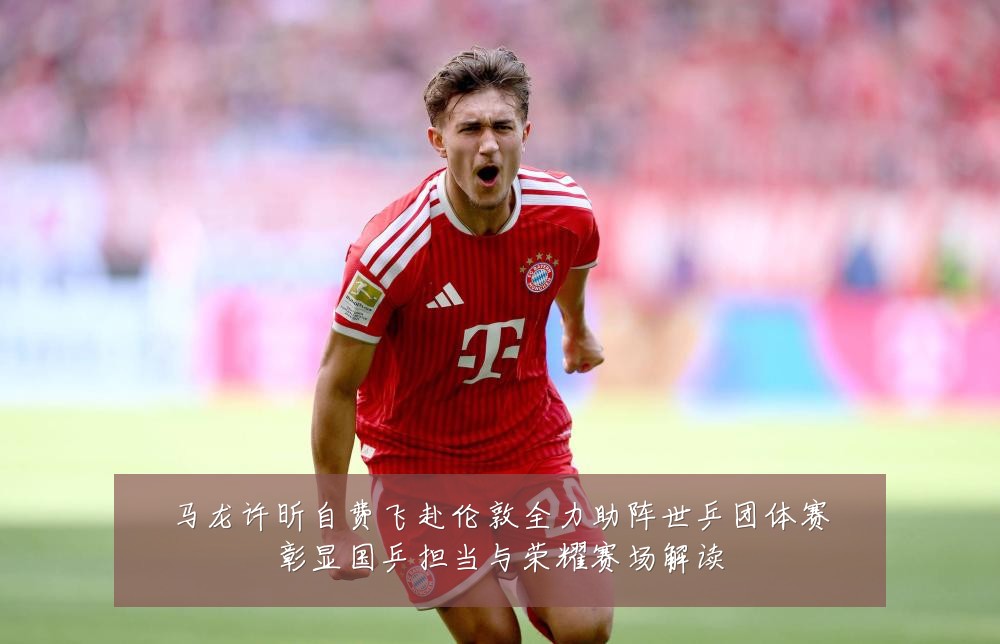 马龙许昕自费飞赴伦敦全力助阵世乒团体赛彰显国乒担当与荣耀赛场解读