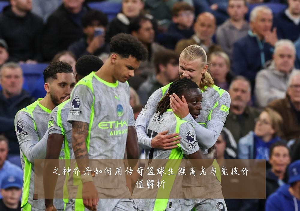 之神乔丹如何用传奇篮球生涯高光与竞技价值解析